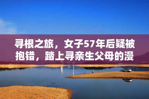 寻根之旅，女子57年后疑被抱错，踏上寻亲生父母的漫长征途