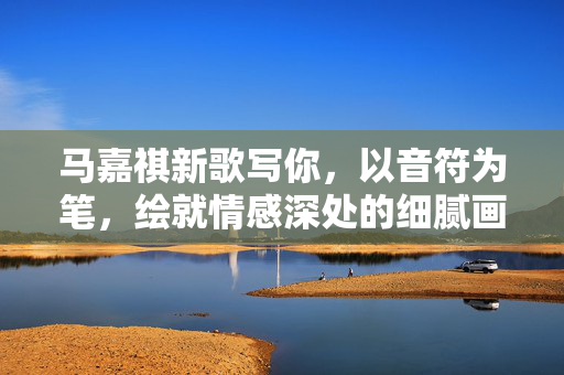 马嘉祺新歌写你，以音符为笔，绘就情感深处的细腻画卷
