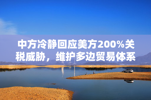 中方冷静回应美方200%关税威胁，维护多边贸易体系，共谋发展大计