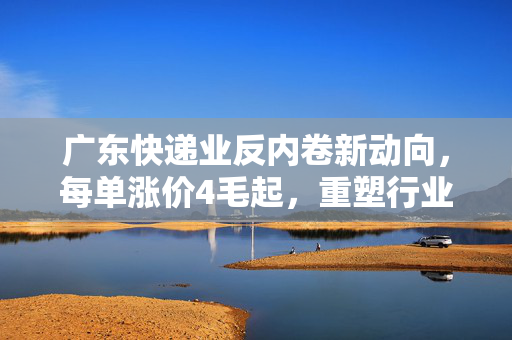 广东快递业反内卷新动向，每单涨价4毛起，重塑行业生态与消费者体验