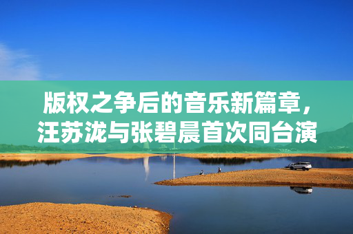 版权之争后的音乐新篇章，汪苏泷与张碧晨首次同台演绎的背后故事