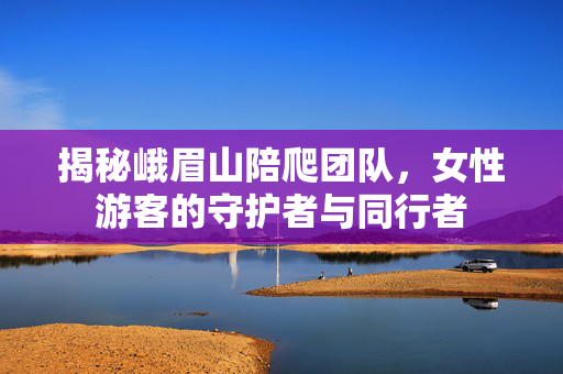 揭秘峨眉山陪爬团队，女性游客的守护者与同行者