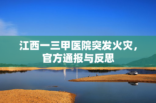 江西一三甲医院突发火灾，官方通报与反思