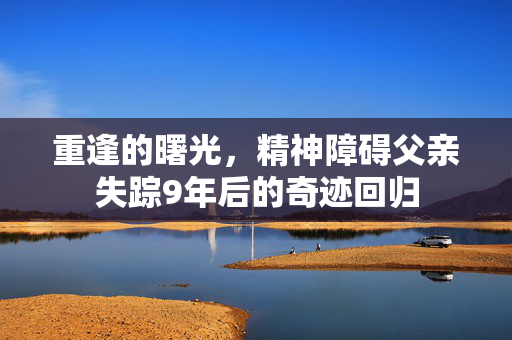 重逢的曙光，精神障碍父亲失踪9年后的奇迹回归
