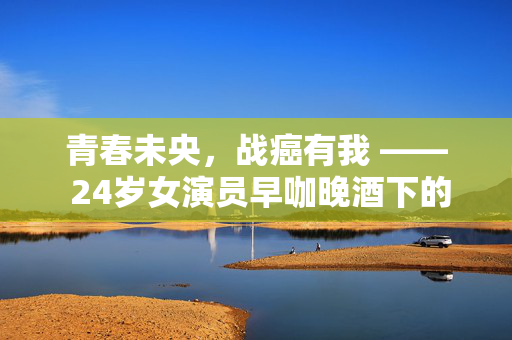 青春未央，战癌有我 —— 24岁女演员早咖晚酒下的生命挑战