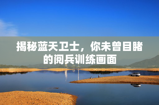 揭秘蓝天卫士，你未曾目睹的阅兵训练画面