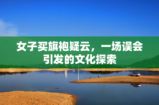 女子买旗袍疑云，一场误会引发的文化探索