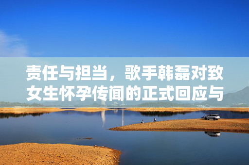 责任与担当，歌手韩磊对致女生怀孕传闻的正式回应与法律行动