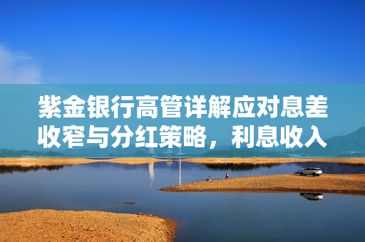 紫金银行高管详解应对息差收窄与分红策略，利息收入下滑及股价挑战的解决之道