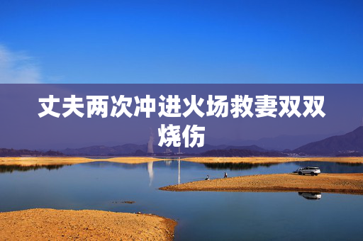 丈夫两次冲进火场救妻双双烧伤