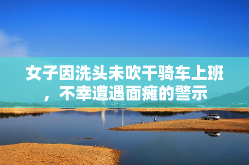 女子因洗头未吹干骑车上班，不幸遭遇面瘫的警示