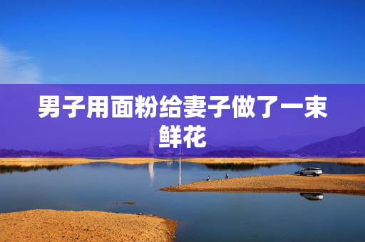 男子用面粉给妻子做了一束鲜花