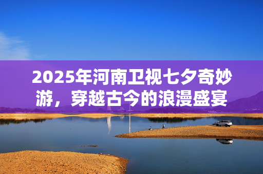 2025年河南卫视七夕奇妙游，穿越古今的浪漫盛宴