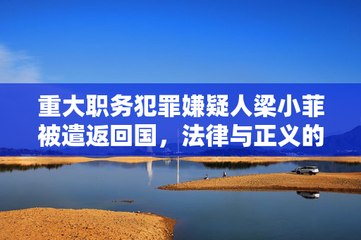 重大职务犯罪嫌疑人梁小菲被遣返回国，法律与正义的双重胜利