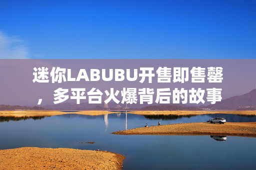 迷你LABUBU开售即售罄，多平台火爆背后的故事