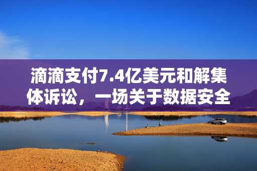 滴滴支付7.4亿美元和解集体诉讼，一场关于数据安全与隐私的深刻反思