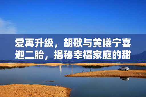 爱再升级，胡歌与黄曦宁喜迎二胎，揭秘幸福家庭的甜蜜延续
