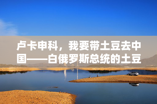 卢卡申科，我要带土豆去中国——白俄罗斯总统的土豆外交与中白关系新篇章
