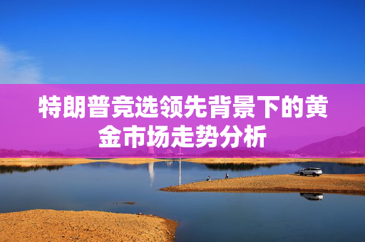 特朗普竞选领先背景下的黄金市场走势分析