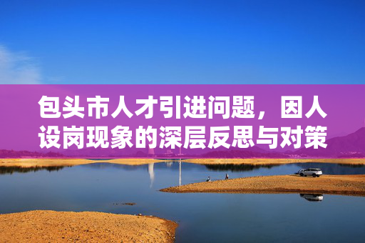 包头市人才引进问题，因人设岗现象的深层反思与对策