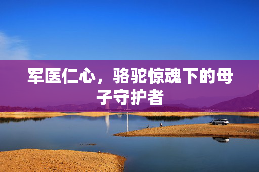 军医仁心，骆驼惊魂下的母子守护者