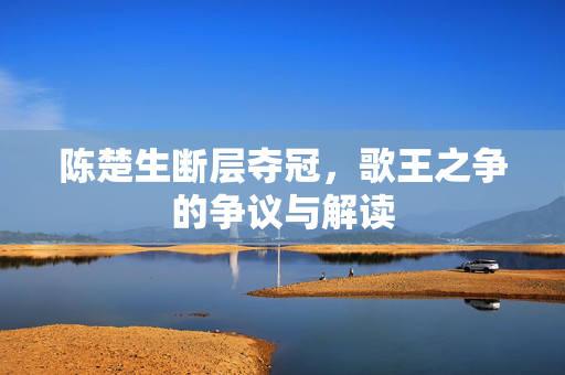 陈楚生断层夺冠，歌王之争的争议与解读