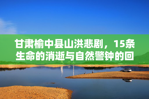 甘肃榆中县山洪悲剧，15条生命的消逝与自然警钟的回响