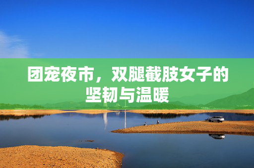 团宠夜市，双腿截肢女子的坚韧与温暖