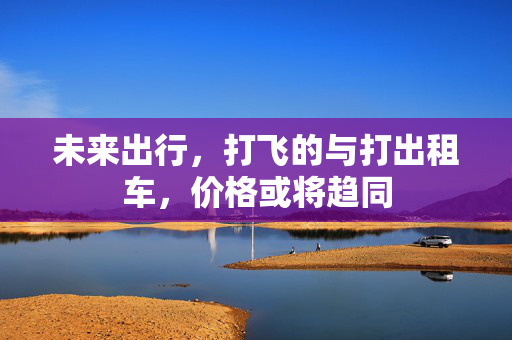 未来出行，打飞的与打出租车，价格或将趋同