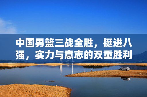 中国男篮三战全胜，挺进八强，实力与意志的双重胜利
