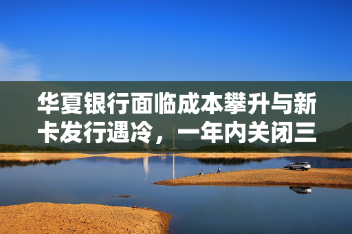 华夏银行面临成本攀升与新卡发行遇冷，一年内关闭三家信用卡分中心，挑战与应对之道