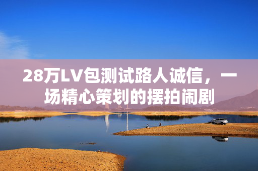 28万LV包测试路人诚信，一场精心策划的摆拍闹剧
