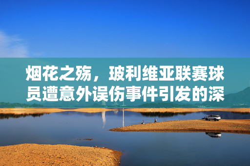 烟花之殇，玻利维亚联赛球员遭意外误伤事件引发的深思