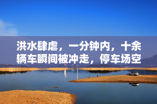 洪水肆虐，一分钟内，十余辆车瞬间被冲走，停车场空余惊魂