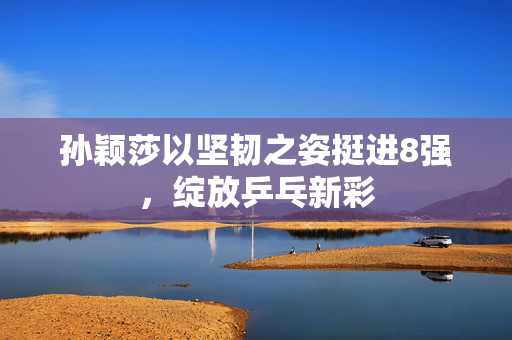 孙颖莎以坚韧之姿挺进8强，绽放乒乓新彩