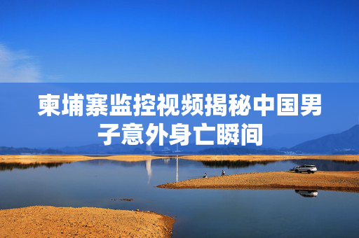 柬埔寨监控视频揭秘中国男子意外身亡瞬间