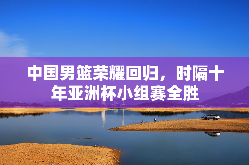 中国男篮荣耀回归，时隔十年亚洲杯小组赛全胜