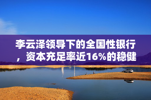 李云泽领导下的全国性银行，资本充足率近16%的稳健挑战应对