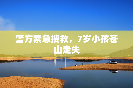 警方紧急搜救，7岁小孩苍山走失