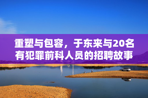 重塑与包容，于东来与20名有犯罪前科人员的招聘故事