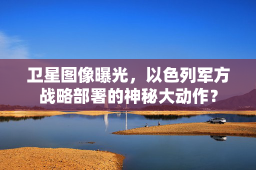 卫星图像曝光，以色列军方战略部署的神秘大动作？