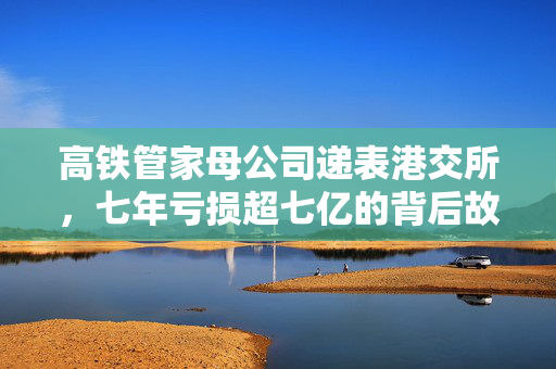 高铁管家母公司递表港交所,七年亏损超七亿的背后故事 高铁管家母公司递表港交所,七年亏损超七亿的背后故事