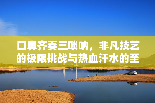 口鼻齐奏三唢呐，非凡技艺的极限挑战与热血汗水的至高境界