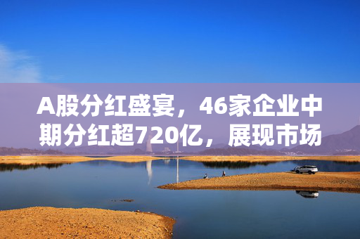 A股分红盛宴，46家企业中期分红超720亿，展现市场信心与责任担当
