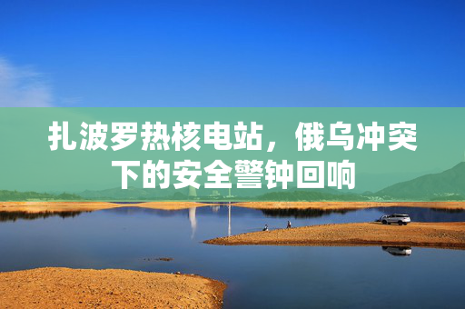 扎波罗热核电站，俄乌冲突下的安全警钟回响