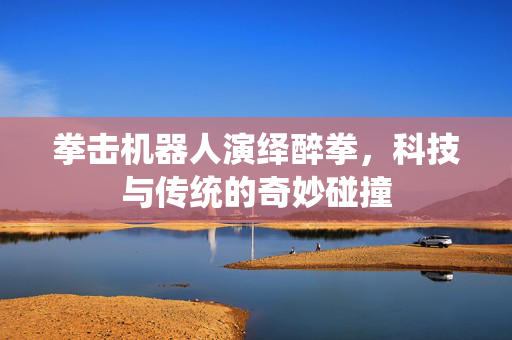 拳击机器人演绎醉拳，科技与传统的奇妙碰撞