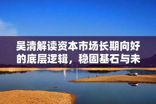 吴清解读资本市场长期向好的底层逻辑，稳固基石与未来展望