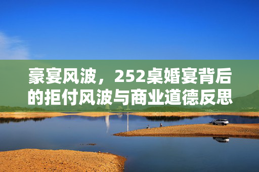 豪宴风波，252桌婚宴背后的拒付风波与商业道德反思