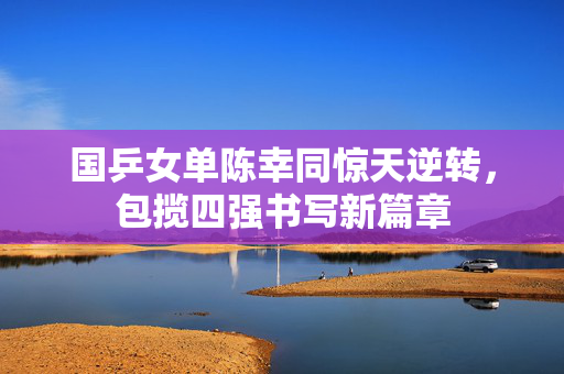 国乒女单陈幸同惊天逆转，包揽四强书写新篇章