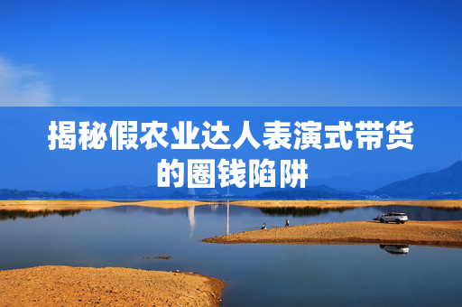 揭秘假农业达人表演式带货的圈钱陷阱